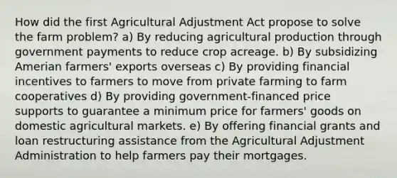 How did the first Agricultural Adjustment Act propose to solve the farm problem? a) By reducing agricultural production through government payments to reduce crop acreage. b) By subsidizing Amerian farmers' exports overseas c) By providing financial incentives to farmers to move from private farming to farm cooperatives d) By providing government-financed price supports to guarantee a minimum price for farmers' goods on domestic agricultural markets. e) By offering financial grants and loan restructuring assistance from the Agricultural Adjustment Administration to help farmers pay their mortgages.