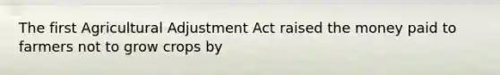 The first Agricultural Adjustment Act raised the money paid to farmers not to grow crops by