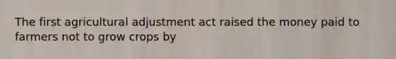 The first agricultural adjustment act raised the money paid to farmers not to grow crops by