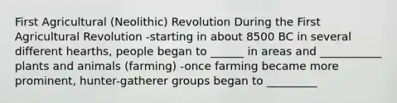 First Agricultural (Neolithic) Revolution During the First Agricultural Revolution -starting in about 8500 BC in several different hearths, people began to ______ in areas and ___________ plants and animals (farming) -once farming became more prominent, hunter-gatherer groups began to _________