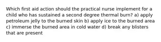 Which first aid action should the practical nurse implement for a child who has sustained a second degree thermal burn? a) apply petroleum jelly to the burned skin b) apply ice to the burned area c) immerse the burned area in cold water d) break any blisters that are present