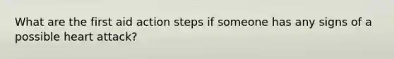 What are the first aid action steps if someone has any signs of a possible heart attack?