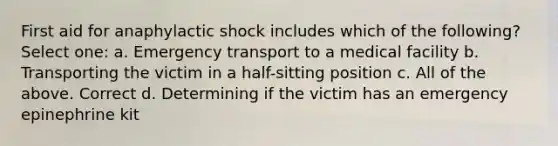 First aid for anaphylactic shock includes which of the following? Select one: a. Emergency transport to a medical facility b. Transporting the victim in a half-sitting position c. All of the above. Correct d. Determining if the victim has an emergency epinephrine kit