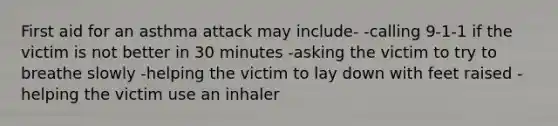 First aid for an asthma attack may include- -calling 9-1-1 if the victim is not better in 30 minutes -asking the victim to try to breathe slowly -helping the victim to lay down with feet raised -helping the victim use an inhaler