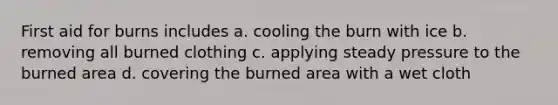 First aid for burns includes a. cooling the burn with ice b. removing all burned clothing c. applying steady pressure to the burned area d. covering the burned area with a wet cloth