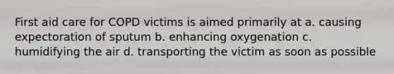 First aid care for COPD victims is aimed primarily at a. causing expectoration of sputum b. enhancing oxygenation c. humidifying the air d. transporting the victim as soon as possible