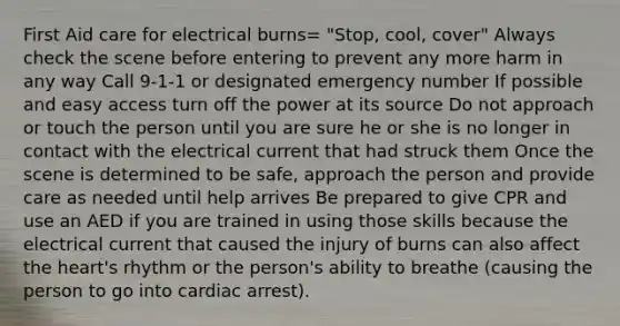 First Aid care for electrical burns= "Stop, cool, cover" Always check the scene before entering to prevent any more harm in any way Call 9-1-1 or designated emergency number If possible and easy access turn off the power at its source Do not approach or touch the person until you are sure he or she is no longer in contact with the electrical current that had struck them Once the scene is determined to be safe, approach the person and provide care as needed until help arrives Be prepared to give CPR and use an AED if you are trained in using those skills because the electrical current that caused the injury of burns can also affect the heart's rhythm or the person's ability to breathe (causing the person to go into cardiac arrest).