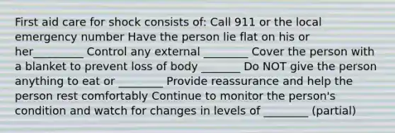 First aid care for shock consists of: Call 911 or the local emergency number Have the person lie flat on his or her_________ Control any external ________ Cover the person with a blanket to prevent loss of body _______ Do NOT give the person anything to eat or ________ Provide reassurance and help the person rest comfortably Continue to monitor the person's condition and watch for changes in levels of ________ (partial)