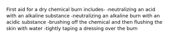 First aid for a dry chemical burn includes- -neutralizing an acid with an alkaline substance -neutralizing an alkaline burn with an acidic substance -brushing off the chemical and then flushing the skin with water -tightly taping a dressing over the burn