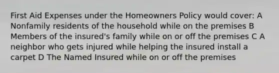 First Aid Expenses under the Homeowners Policy would cover: A Nonfamily residents of the household while on the premises B Members of the insured's family while on or off the premises C A neighbor who gets injured while helping the insured install a carpet D The Named Insured while on or off the premises