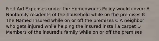 First Aid Expenses under the Homeowners Policy would cover: A Nonfamily residents of the household while on the premises B The Named Insured while on or off the premises C A neighbor who gets injured while helping the insured install a carpet D Members of the insured's family while on or off the premises