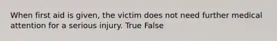 When first aid is given, the victim does not need further medical attention for a serious injury. True False