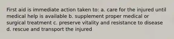 First aid is immediate action taken to: a. care for the injured until medical help is available b. supplement proper medical or surgical treatment c. preserve vitality and resistance to disease d. rescue and transport the injured