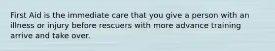 First Aid is the immediate care that you give a person with an illness or injury before rescuers with more advance training arrive and take over.