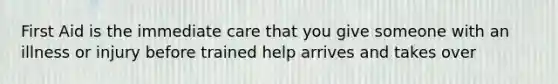 First Aid is the immediate care that you give someone with an illness or injury before trained help arrives and takes over