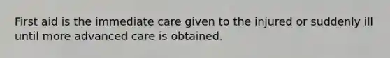 First aid is the immediate care given to the injured or suddenly ill until more advanced care is obtained.