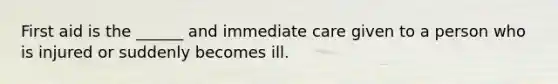 First aid is the ______ and immediate care given to a person who is injured or suddenly becomes ill.