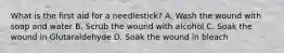 What is the first aid for a needlestick? A. Wash the wound with soap and water B. Scrub the wound with alcohol C. Soak the wound in Glutaraldehyde D. Soak the wound in bleach