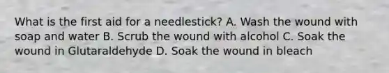 What is the first aid for a needlestick? A. Wash the wound with soap and water B. Scrub the wound with alcohol C. Soak the wound in Glutaraldehyde D. Soak the wound in bleach