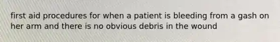 first aid procedures for when a patient is bleeding from a gash on her arm and there is no obvious debris in the wound