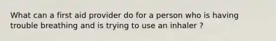 What can a first aid provider do for a person who is having trouble breathing and is trying to use an inhaler ?