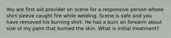 You are first aid provider on scene for a responsive person whose shirt sleeve caught fire while welding. Scene is safe and you have removed his burning shirt. He has a burn on forearm about size of my palm that burned the skin. What is initial treatment?