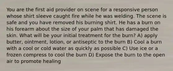 You are the first aid provider on scene for a responsive person whose shirt sleeve caught fire while he was welding. The scene is safe and you have removed his burning shirt. He has a burn on his forearm about the size of your palm that has damaged the skin. What will be your initial treatment for the burn? A) apply butter, ointment, lotion, or antiseptic to the burn B) Cool a burn with a cool or cold water as quickly as possible C) Use ice or a frozen compress to cool the burn D) Expose the burn to the open air to promote healing