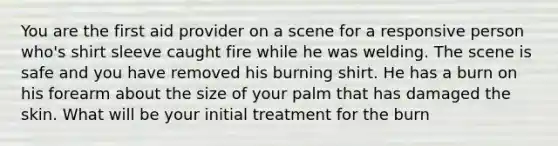 You are the first aid provider on a scene for a responsive person who's shirt sleeve caught fire while he was welding. The scene is safe and you have removed his burning shirt. He has a burn on his forearm about the size of your palm that has damaged the skin. What will be your initial treatment for the burn