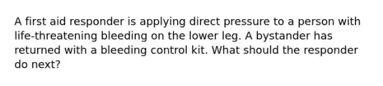 A first aid responder is applying direct pressure to a person with life-threatening bleeding on the lower leg. A bystander has returned with a bleeding control kit. What should the responder do next?