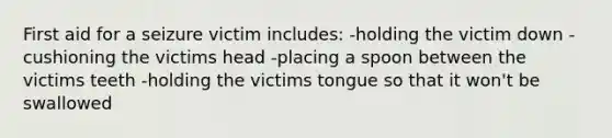 First aid for a seizure victim includes: -holding the victim down -cushioning the victims head -placing a spoon between the victims teeth -holding the victims tongue so that it won't be swallowed