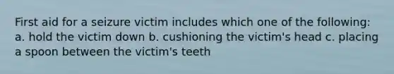 First aid for a seizure victim includes which one of the following: a. hold the victim down b. cushioning the victim's head c. placing a spoon between the victim's teeth