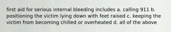 first aid for serious internal bleeding includes a. calling 911 b. positioning the victim lying down with feet raised c. keeping the victim from becoming chilled or overheated d. all of the above