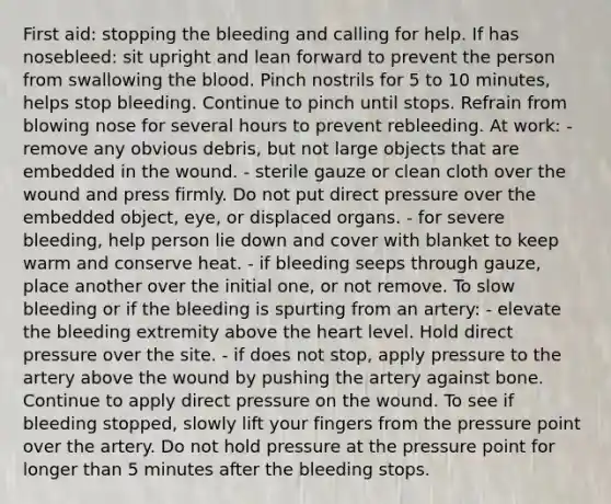 First aid: stopping the bleeding and calling for help. If has nosebleed: sit upright and lean forward to prevent the person from swallowing the blood. Pinch nostrils for 5 to 10 minutes, helps stop bleeding. Continue to pinch until stops. Refrain from blowing nose for several hours to prevent rebleeding. At work: - remove any obvious debris, but not large objects that are embedded in the wound. - sterile gauze or clean cloth over the wound and press firmly. Do not put direct pressure over the embedded object, eye, or displaced organs. - for severe bleeding, help person lie down and cover with blanket to keep warm and conserve heat. - if bleeding seeps through gauze, place another over the initial one, or not remove. To slow bleeding or if the bleeding is spurting from an artery: - elevate the bleeding extremity above the heart level. Hold direct pressure over the site. - if does not stop, apply pressure to the artery above the wound by pushing the artery against bone. Continue to apply direct pressure on the wound. To see if bleeding stopped, slowly lift your fingers from the pressure point over the artery. Do not hold pressure at the pressure point for longer than 5 minutes after the bleeding stops.