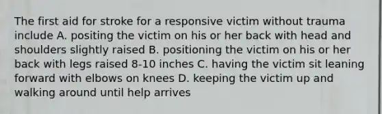 The first aid for stroke for a responsive victim without trauma include A. positing the victim on his or her back with head and shoulders slightly raised B. positioning the victim on his or her back with legs raised 8-10 inches C. having the victim sit leaning forward with elbows on knees D. keeping the victim up and walking around until help arrives