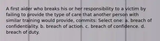 A first aider who breaks his or her responsibility to a victim by failing to provide the type of care that another person with similar training would provide, commits: Select one: a. breach of confidentiality. b. breach of action. c. breach of confidence. d. breach of duty.