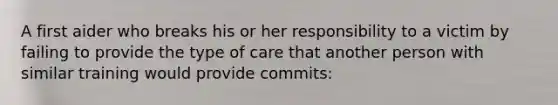 A first aider who breaks his or her responsibility to a victim by failing to provide the type of care that another person with similar training would provide commits: