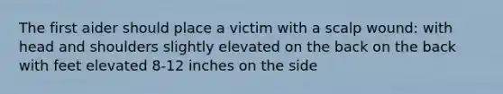 The first aider should place a victim with a scalp wound: with head and shoulders slightly elevated on the back on the back with feet elevated 8-12 inches on the side