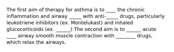 The first aim of therapy for asthma is to ____ the chronic inflammation and airway _____ with anti-_____ drugs, particularly leukotriene inhibitors (ex. Montelukast) and inhaled glucocorticoids (ex. ______) The second aim is to ______ acute ____ airway smooth muscle contraction with ________ drugs, which relax the airways.