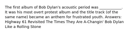 The first album of Bob Dylan's acoustic period was ____________. It was his most overt protest album and the title track (of the same name) became an anthem for frustrated youth. Answers: Highway 61 Revisited The Times They Are A-Changin' Bob Dylan Like a Rolling Stone