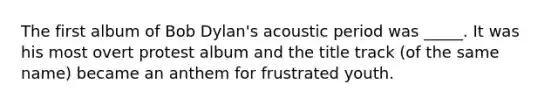 The first album of Bob Dylan's acoustic period was _____. It was his most overt protest album and the title track (of the same name) became an anthem for frustrated youth.