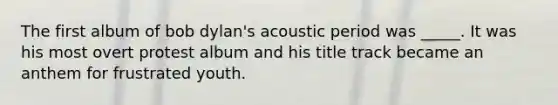 The first album of bob dylan's acoustic period was _____. It was his most overt protest album and his title track became an anthem for frustrated youth.