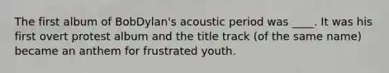 The first album of BobDylan's acoustic period was ____. It was his first overt protest album and the title track (of the same name) became an anthem for frustrated youth.