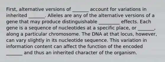 First, alternative versions of _______ account for variations in inherited _______. Alleles are any of the alternative versions of a gene that may produce distinguishable _________ effects. Each gene is a sequence of nucleotides at a specific place, or _______, along a particular chromosome. The DNA at that locus, however, can vary slightly in its nucleotide sequence. This variation in information content can affect the function of the encoded _______ and thus an inherited character of the organism.