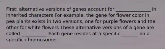 First: alternative versions of genes account for _______________ in inherited characters For example, the gene for flower color in pea plants exists in two versions, one for purple flowers and the other for white flowers These alternative versions of a gene are called ___________ Each gene resides at a specific _______ on a specific chromosome