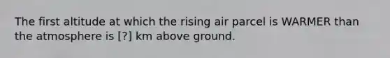 The first altitude at which the rising air parcel is WARMER than the atmosphere is ​[?] km above ground.