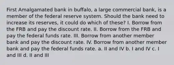 First Amalgamated bank in buffalo, a large commercial bank, is a member of the federal reserve system. Should the bank need to increase its reserves, it could do which of these? I. Borrow from the FRB and pay the discount rate. II. Borrow from the FRB and pay the federal funds rate. III. Borrow from another member bank and pay the discount rate. IV. Borrow from another member bank and pay the federal funds rate. a. II and IV b. I and IV c. I and III d. II and III