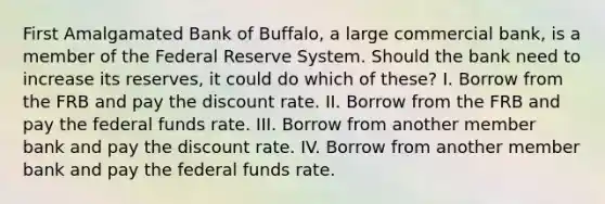 First Amalgamated Bank of Buffalo, a large commercial bank, is a member of the Federal Reserve System. Should the bank need to increase its reserves, it could do which of these? I. Borrow from the FRB and pay the discount rate. II. Borrow from the FRB and pay the federal funds rate. III. Borrow from another member bank and pay the discount rate. IV. Borrow from another member bank and pay the federal funds rate.