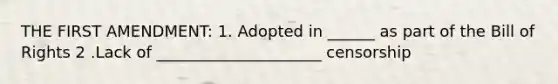 THE FIRST AMENDMENT: 1. Adopted in ______ as part of the Bill of Rights 2 .Lack of _____________________ censorship