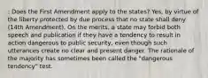 : Does the First Amendment apply to the states? Yes, by virtue of the liberty protected by due process that no state shall deny (14th Amendment). On the merits, a state may forbid both speech and publication if they have a tendency to result in action dangerous to public security, even though such utterances create no clear and present danger. The rationale of the majority has sometimes been called the "dangerous tendency" test.