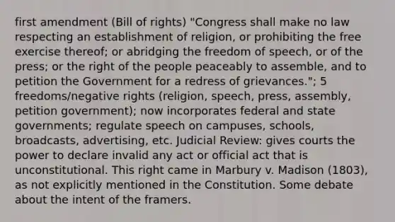 first amendment (Bill of rights) "Congress shall make no law respecting an establishment of religion, or prohibiting the free exercise thereof; or abridging the freedom of speech, or of the press; or the right of the people peaceably to assemble, and to petition the Government for a redress of grievances."; 5 freedoms/negative rights (religion, speech, press, assembly, petition government); now incorporates federal and state governments; regulate speech on campuses, schools, broadcasts, advertising, etc. Judicial Review: gives courts the power to declare invalid any act or official act that is unconstitutional. This right came in Marbury v. Madison (1803), as not explicitly mentioned in the Constitution. Some debate about the intent of the framers.